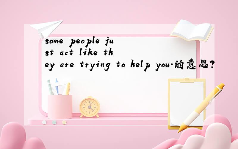 some people just act like they are trying to help you.的意思?