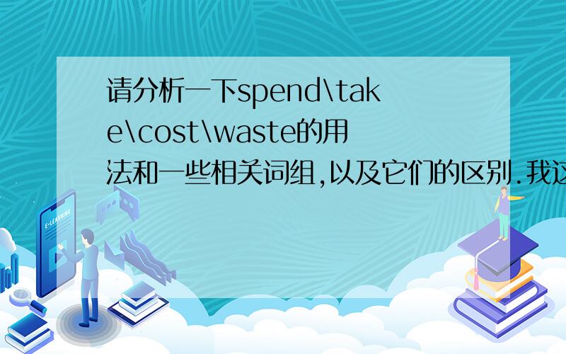 请分析一下spend\take\cost\waste的用法和一些相关词组,以及它们的区别.我这几个词有些搞不清楚,