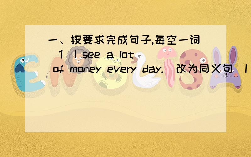 一、按要求完成句子,每空一词（1）I see a lot of money every day.(改为同义句）I see ______ money every day.二、用适当的介词填空1.People can get their money _____ the bank _____ any time .三、根据句意及首字母提