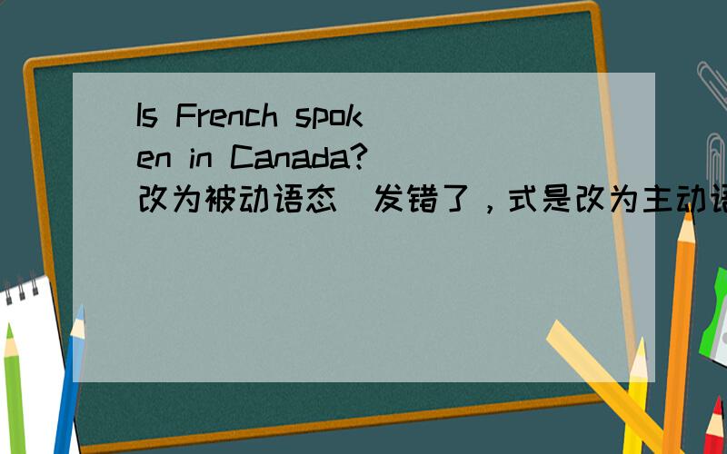 Is French spoken in Canada?(改为被动语态)发错了，式是改为主动语态