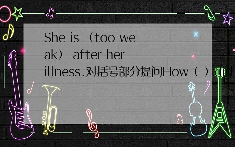 She is （too weak） after her illness.对括号部分提问How（ ）did she（ ）after her illness?（一格一词）