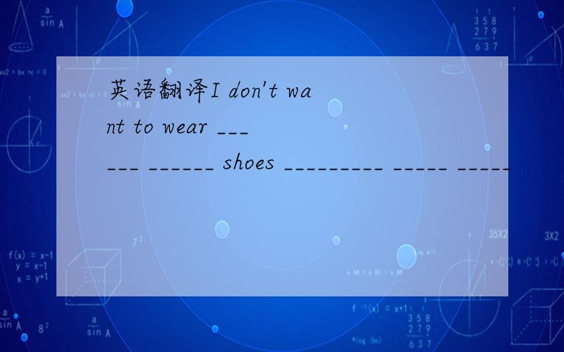 英语翻译I don't want to wear ______ ______ shoes _________ _____ _____