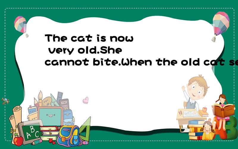 The cat is now very old.She cannot bite.When the old cat sees a mouse,she jumps to it and catches it,but the mouse still gets out of her mouth and runs away.Then the old lady is very angry.She begins to beat the cat.The cat says to her,
