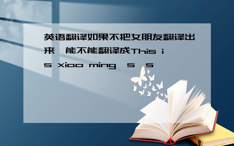 英语翻译如果不把女朋友翻译出来,能不能翻译成This is xiao ming's's