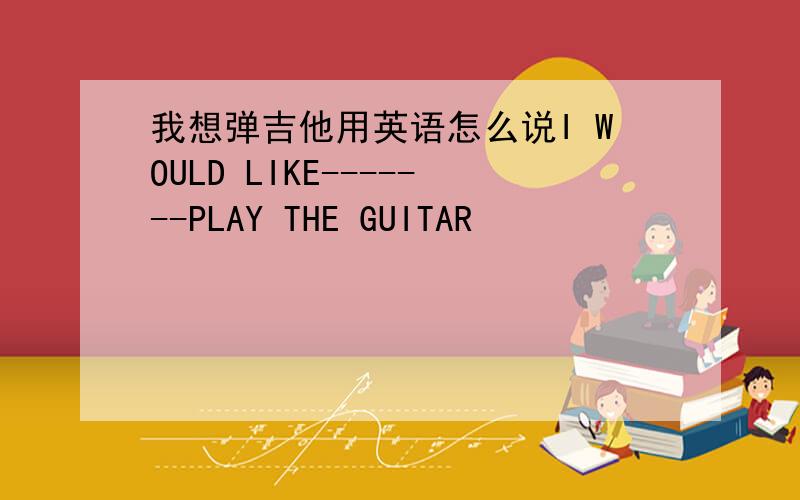 我想弹吉他用英语怎么说I WOULD LIKE-------PLAY THE GUITAR