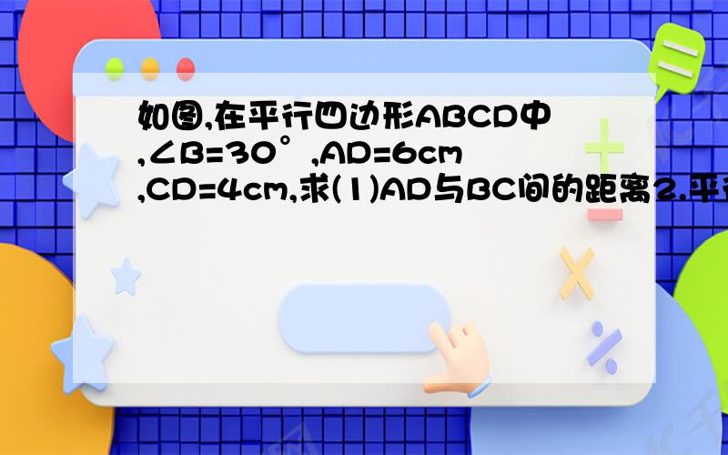 如图,在平行四边形ABCD中,∠B=30°,AD=6cm,CD=4cm,求(1)AD与BC间的距离2.平行四边形ABCD的面积（注：平行四边形AD在上面,BC在下面）