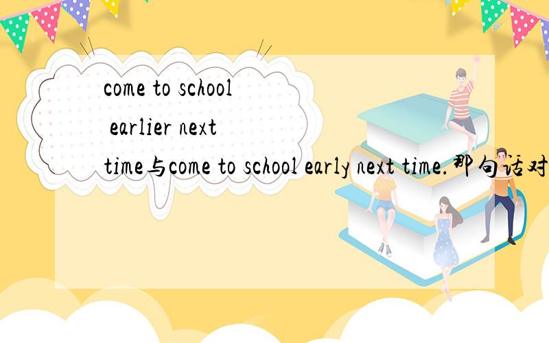 come to school earlier next time与come to school early next time.那句话对,为什么?