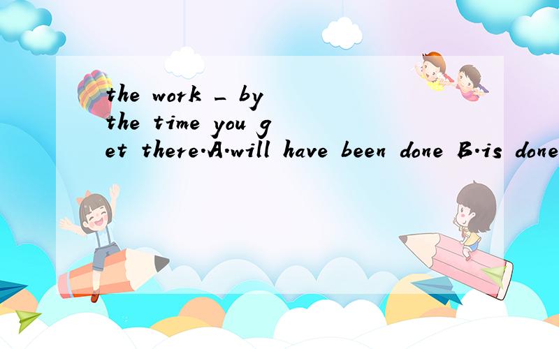 the work _ by the time you get there.A.will have been done B.is done C.had been done D.would have done