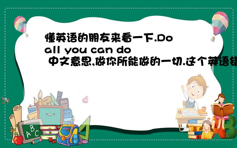 懂英语的朋友来看一下.Do all you can do 中文意思,做你所能做的一切.这个英语错了吗?