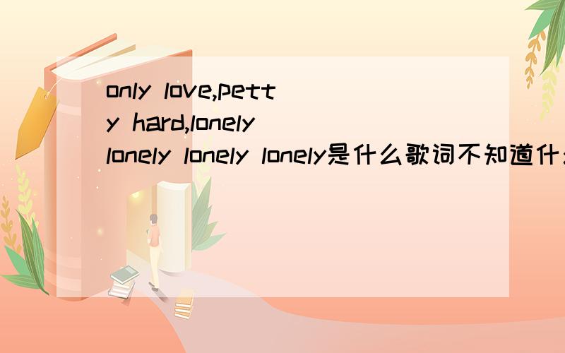 only love,petty hard,lonely lonely lonely lonely是什么歌词不知道什么歌词.大概听起来是这样!