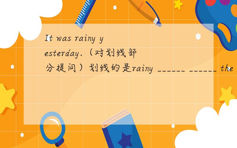It was rainy yesterday.（对划线部分提问）划线的是rainy ______ ______ the _____ _______yesterday?It was rainy yesterday.（对划线部分提问）划线的是rainy______ ______ the _____ _______yesterday?