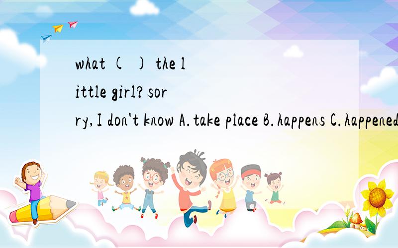 what ( ) the little girl?sorry,I don't know A.take place B.happens C.happened to D.took place为什么took place不行