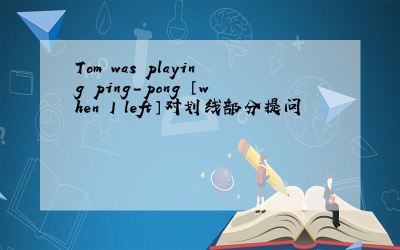 Tom was playing ping-pong 〔when I left〕对划线部分提问