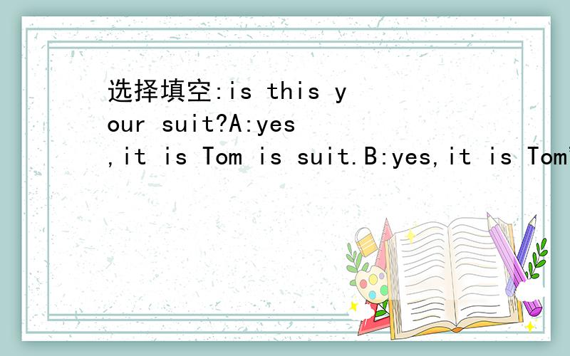 选择填空:is this your suit?A:yes,it is Tom is suit.B:yes,it is Tom's suit.c:No,It Tom's suit