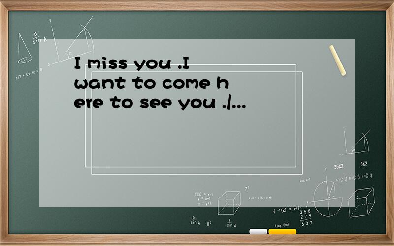 I miss you .I want to come here to see you ./...