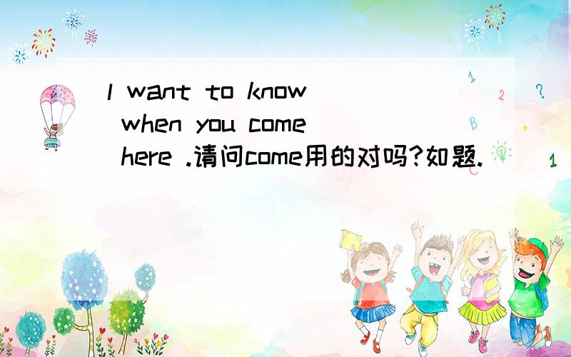 l want to know when you come here .请问come用的对吗?如题.