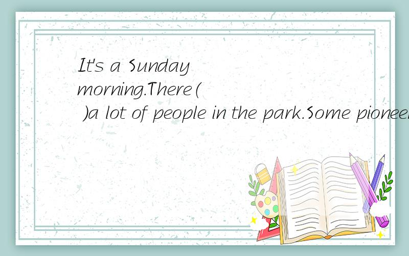It's a Sunday morning.There（ ）a lot of people in the park.Some pioneers are in theIt's  a  Sunday  morning. There（ ）a  lot of  people  in  the  park.  Some  pioneers are  in  the  park,too,and  they  are（ ）a   good  time.Some  are  pl