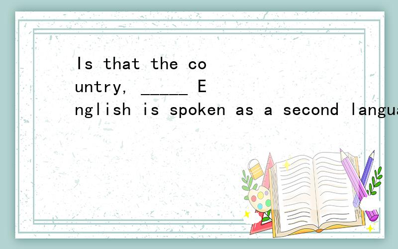 Is that the country, _____ English is spoken as a second language?用where引