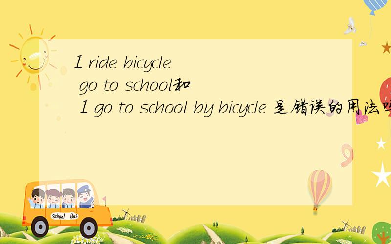 I ride bicycle go to school和 I go to school by bicycle 是错误的用法吗?by bicycle这里BY 后面不用接ride来表示骑自行车吗?为什么这里没有Be动词啊?小弟只有10分了