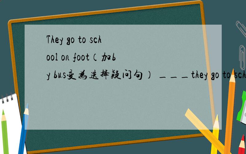 They go to school on foot（加by bus变为选择疑问句） ___they go to school on foot or bu bus?
