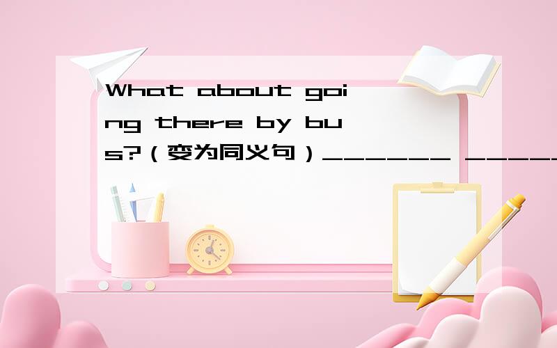 What about going there by bus?（变为同义句）______ _______go there by bus?A pig can't swim.（用I think改写句子）I_______think a pig ______swim.