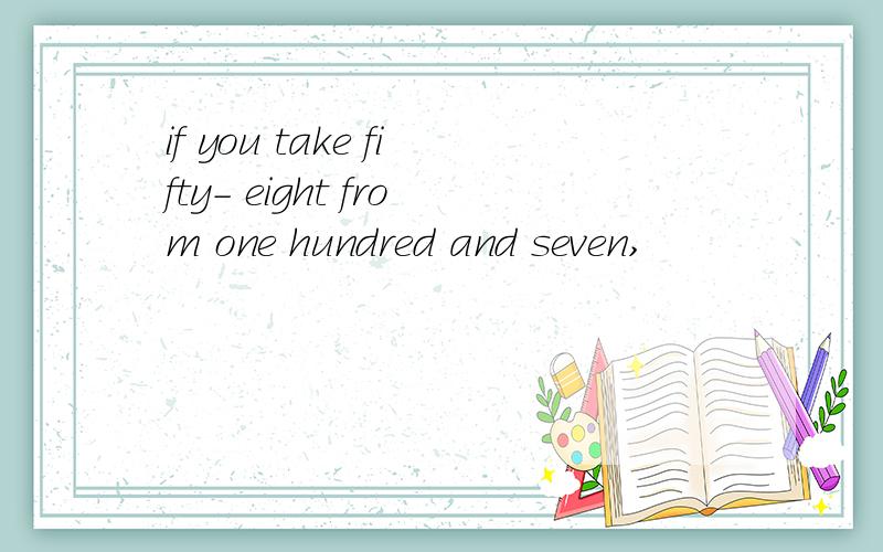 if you take fifty- eight from one hundred and seven,