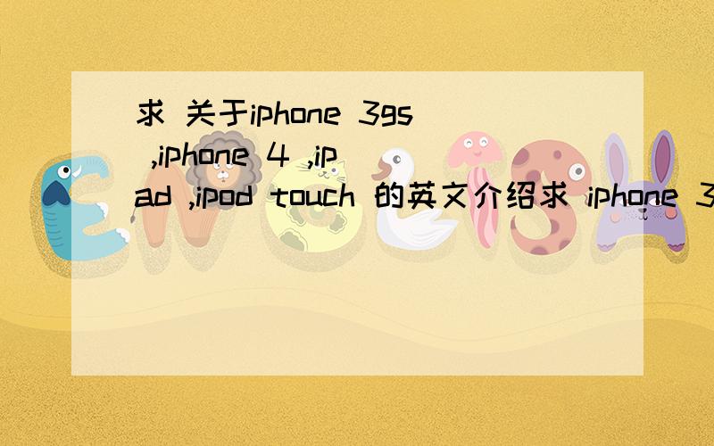 求 关于iphone 3gs ,iphone 4 ,ipad ,ipod touch 的英文介绍求 iphone 3gs ,iphone 4 ,ipad ,ipod touch 介绍,一个介绍为一段,要中英对照,简短一点,2分钟左右的演讲的