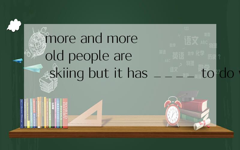 more and more old people are skiing but it has ____ to do with snow and slopes:this type of skiing stands for Spending the kids InheritanceA something B nothing 想知道冒号后面的翻译