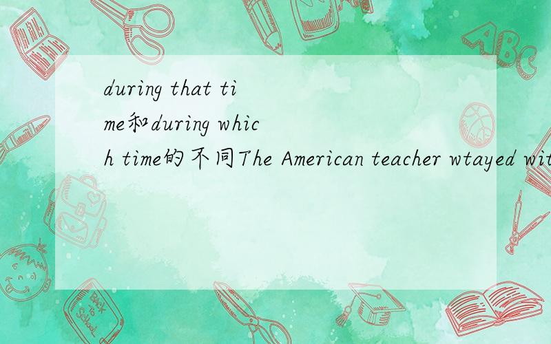 during that time和during which time的不同The American teacher wtayed with us for three weeks,during_time we exchanged views about literature and art.A.that B.which