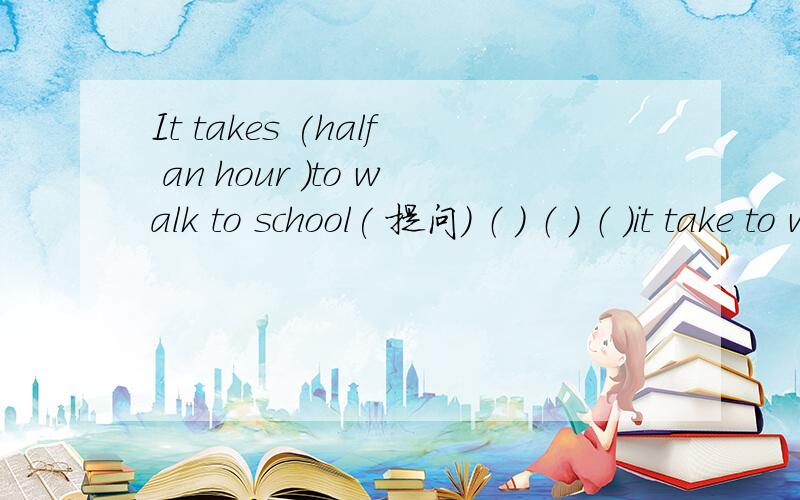 It takes (half an hour )to walk to school( 提问） （ ） （ ） （ ）it take to walk to school