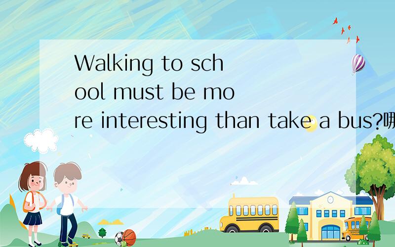 Walking to school must be more interesting than take a bus?哪里错了?