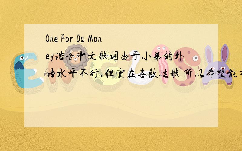 One For Da Money谐音中文歌词由于小弟的外语水平不行,但实在喜欢这歌 所以希望能有大虾帮助解决~各位大哥误会拉！不是中文翻译，我指的是中文谐音歌词~`就是把这歌词用中文唱出来，不是