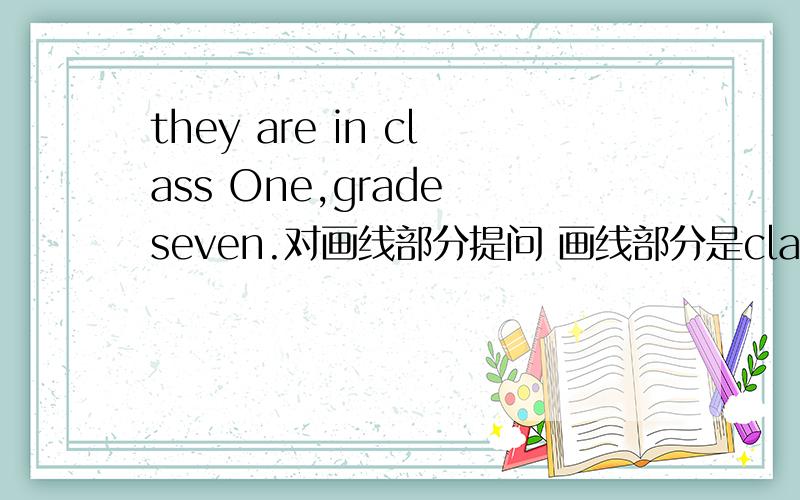 they are in class One,grade seven.对画线部分提问 画线部分是class One,grade seven急 十分钟之内求回答!