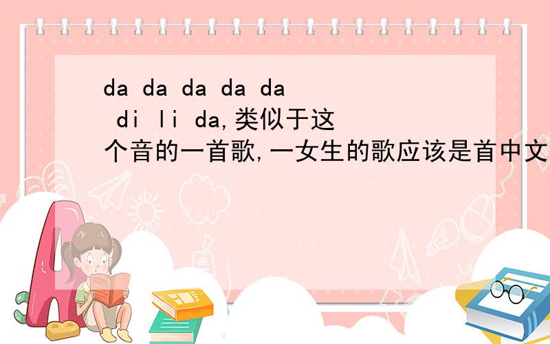 da da da da da di li da,类似于这个音的一首歌,一女生的歌应该是首中文歌吧