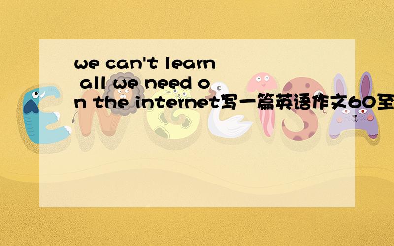 we can't learn all we need on the internet写一篇英语作文60至80词即可急!