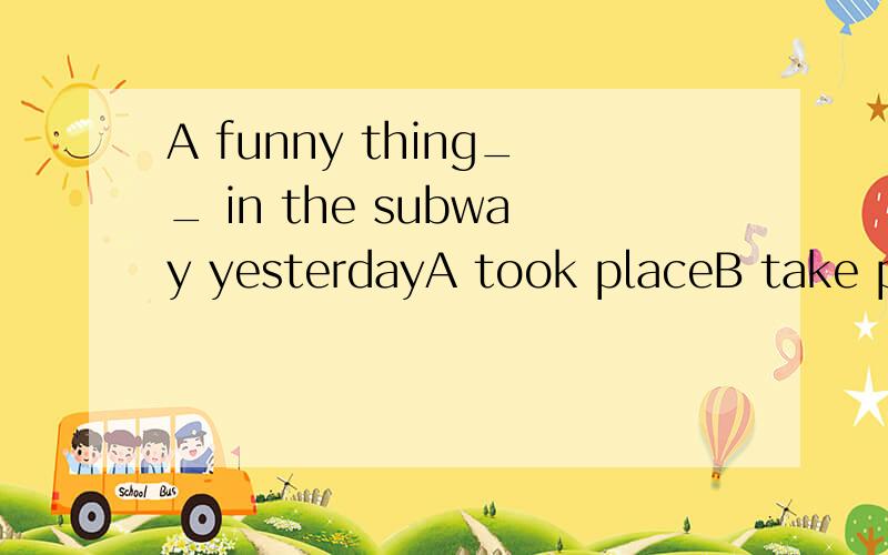 A funny thing__ in the subway yesterdayA took placeB take placeC happenedD is happened