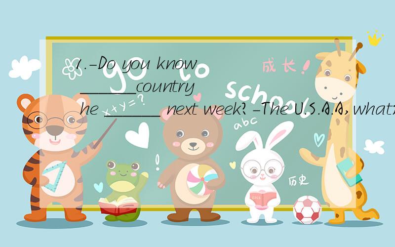 1.-Do you know ______country he ______ next week?-The U.S.A.A,what;is going to 1.-Do you know ______country he ______ next week?-The U.S.A.A,what;is going to B.what;is going C.which;is going to D.which;is going。