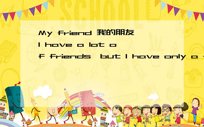 My friend 我的朋友I have a lot of friends,but I have only a few good friends.One of them is my best friend.We are both twelve years old.He is fat and tall.He likes to eat oranges and meat.He is very straight and generous.We always help each other