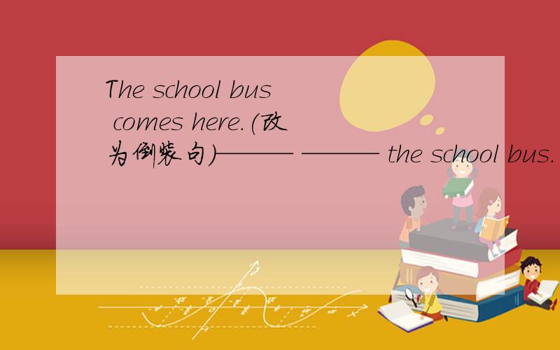 The school bus comes here.(改为倒装句）——— ——— the school bus.