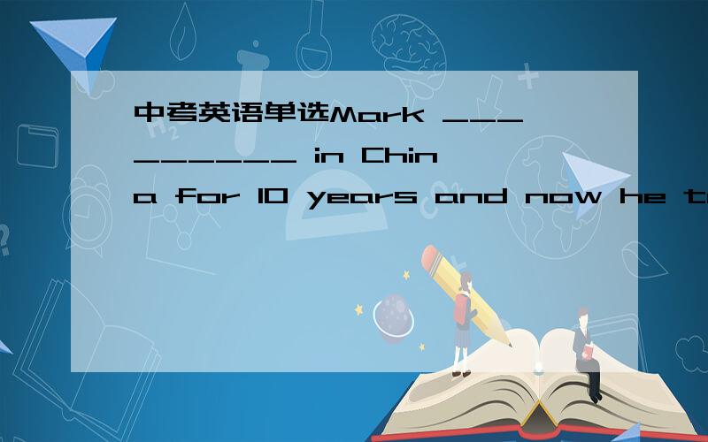 中考英语单选Mark _________ in China for 10 years and now he teaches Chinese in Britain.A.has worked B.worked C.had worked D.is working可是我觉得选A,