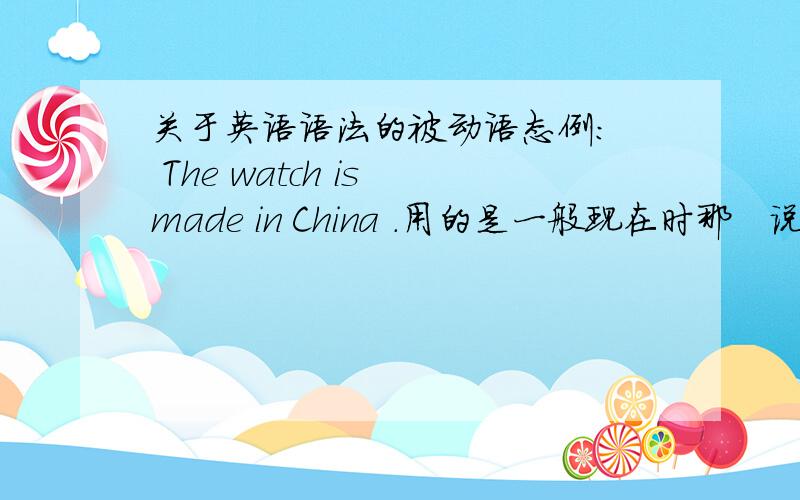 关于英语语法的被动语态例:  The watch is made in China .用的是一般现在时那   说   The watch was in 2003.    它是在2003年生产的  上面的那个是在中国生产的   它的产地和生产时间不会发生变化   为什