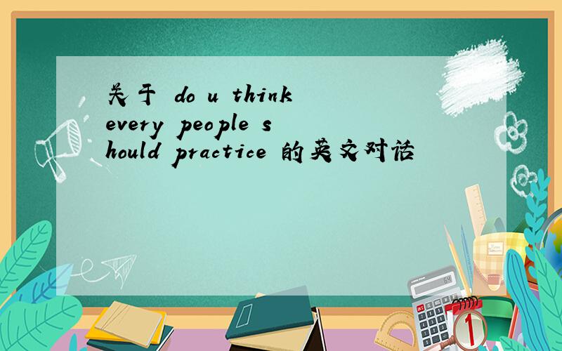 关于 do u think every people should practice 的英文对话