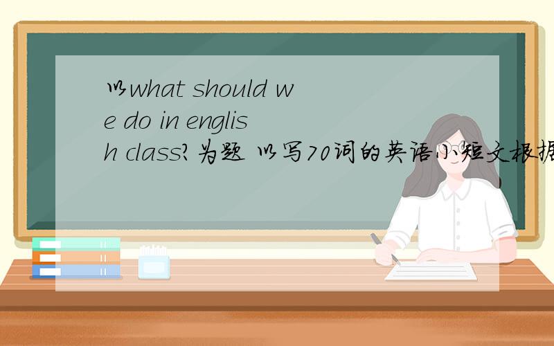 以what should we do in english class?为题 以写70词的英语小短文根据8年级以前包括8年纪的英语知识,不要太深奥.70词左右就行了.