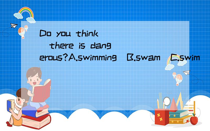 Do you think( )there is dangerous?A.swimming  B.swam  C.swim  D.swimming