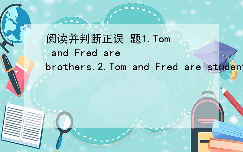 阅读并判断正误 题1.Tom and Fred are brothers.2.Tom and Fred are students.3.Tom's parents are in No.106 Middle School.4.Tom's parents are teachers.5.Fred's parents aren't in No.105 Middle School.文Tom and Fred from America.They are now in Chi