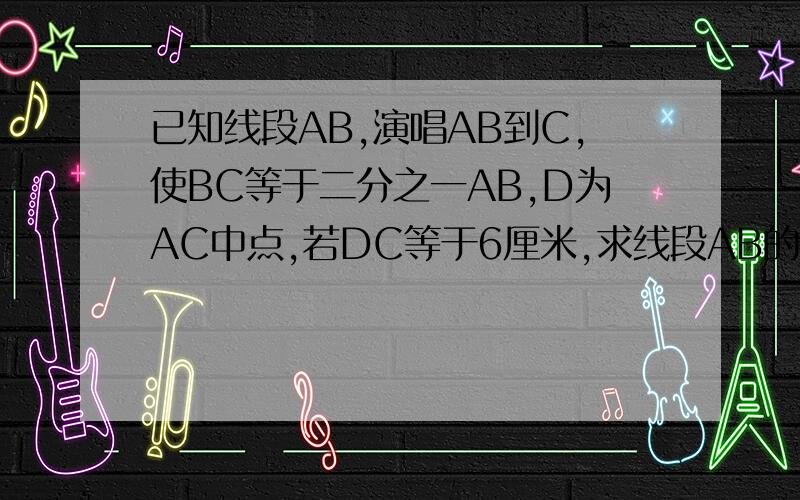 已知线段AB,演唱AB到C,使BC等于二分之一AB,D为AC中点,若DC等于6厘米,求线段AB的长