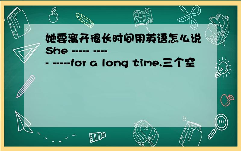 她要离开很长时间用英语怎么说She ----- ----- -----for a long time.三个空