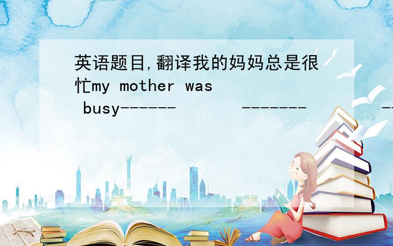 英语题目,翻译我的妈妈总是很忙my mother was busy------       -------        -------.