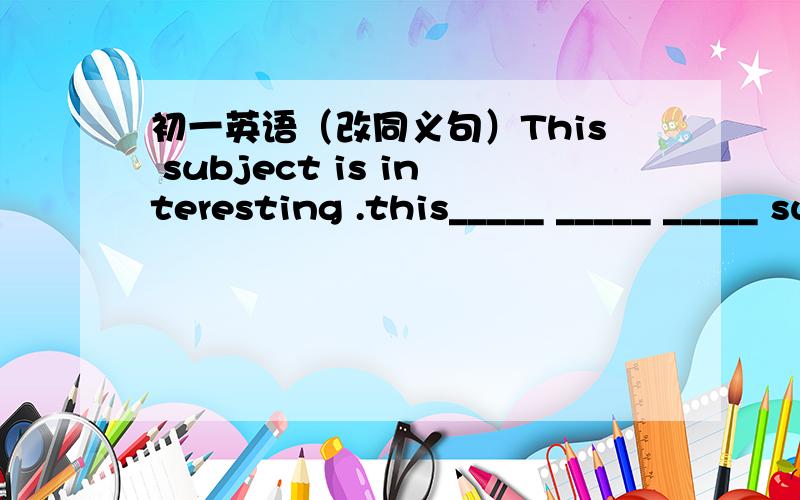 初一英语（改同义句）This subject is interesting .this_____ _____ _____ subject.