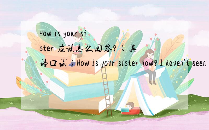 How is your sister 应该怎么回答?(英语口试)How is your sister now?I haven't seen her for years
